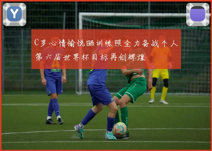 C罗心情愉悦晒训练照全力备战个人第六届世界杯目标再创辉煌