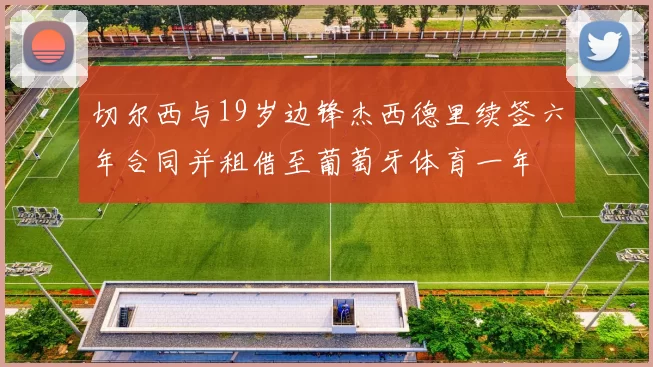 切尔西与19岁边锋杰西德里续签六年合同并租借至葡萄牙体育一年