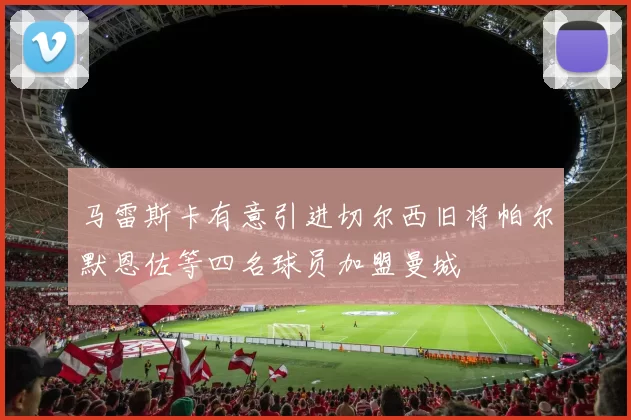 马雷斯卡有意引进切尔西旧将帕尔默恩佐等四名球员加盟曼城