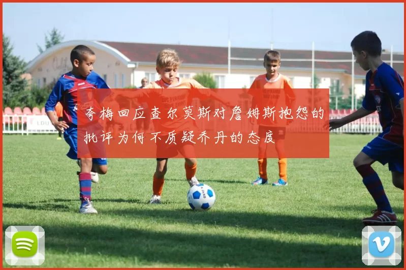 夸梅回应查尔莫斯对詹姆斯抱怨的批评为何不质疑乔丹的态度