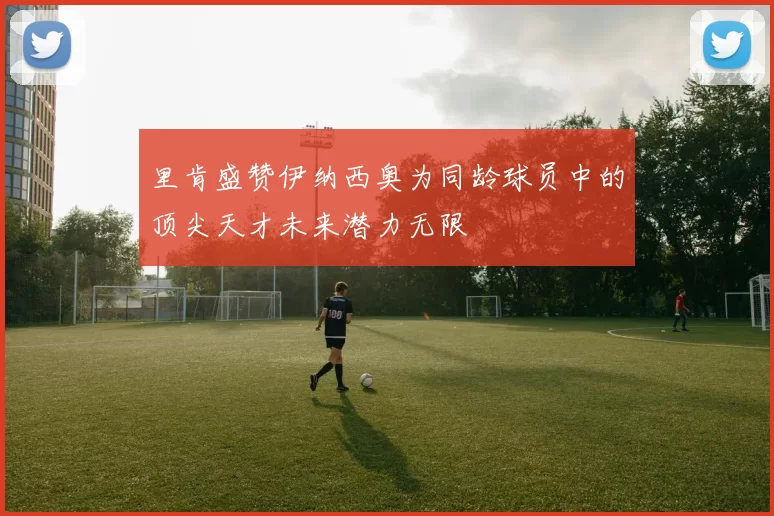 里肯盛赞伊纳西奥为同龄球员中的顶尖天才未来潜力无限