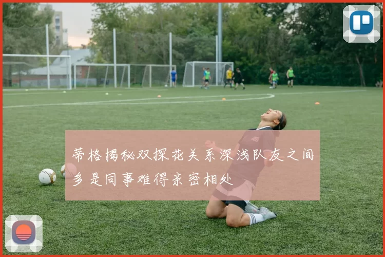 蒂格揭秘双探花关系深浅队友之间多是同事难得亲密相处
