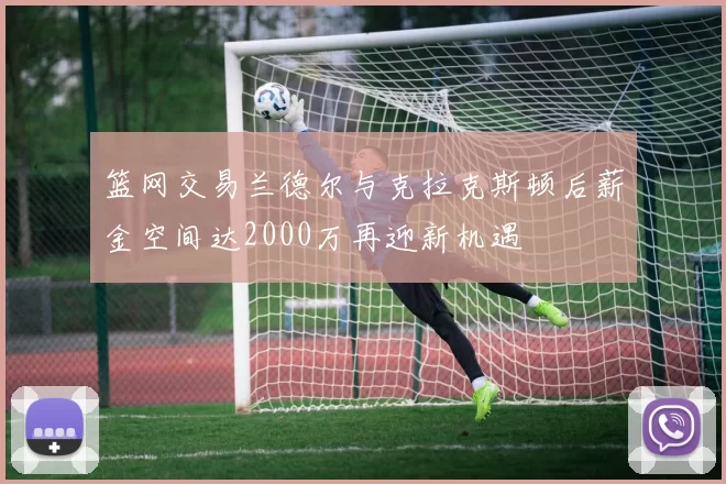 篮网交易兰德尔与克拉克斯顿后薪金空间达2000万再迎新机遇