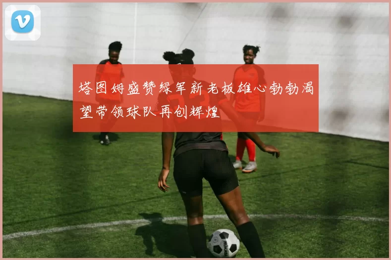 塔图姆盛赞绿军新老板雄心勃勃渴望带领球队再创辉煌