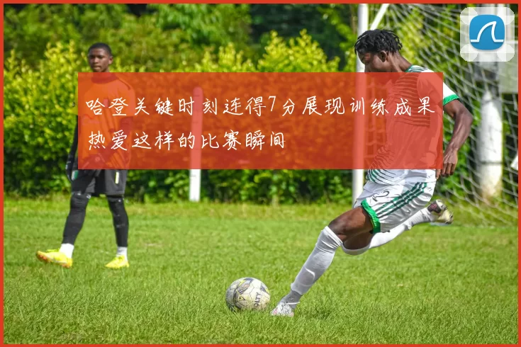 哈登关键时刻连得7分展现训练成果热爱这样的比赛瞬间