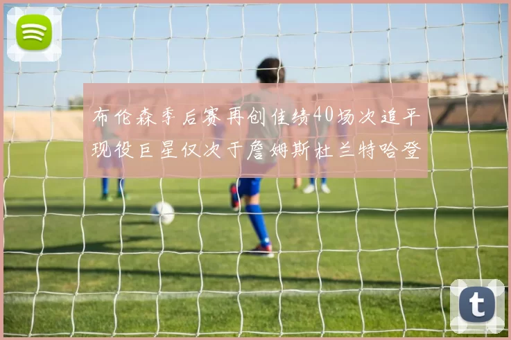 布伦森季后赛再创佳绩40场次追平现役巨星仅次于詹姆斯杜兰特哈登