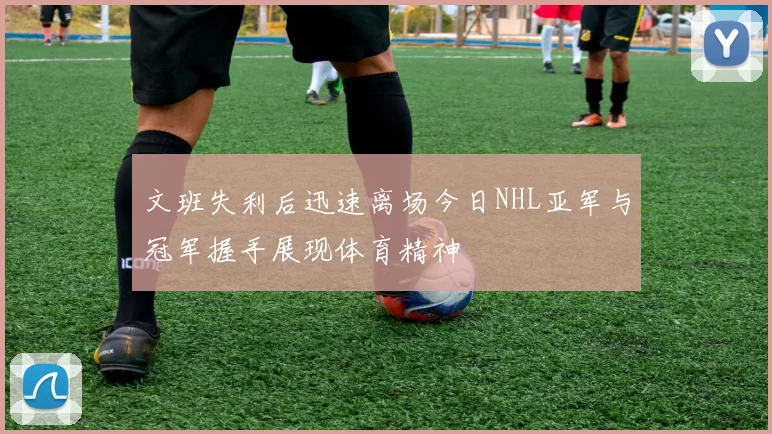 文班失利后迅速离场今日NHL亚军与冠军握手展现体育精神