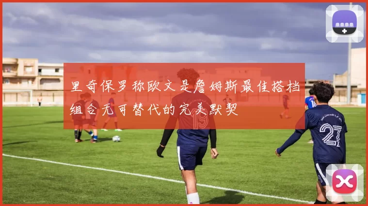 里奇保罗称欧文是詹姆斯最佳搭档组合无可替代的完美默契