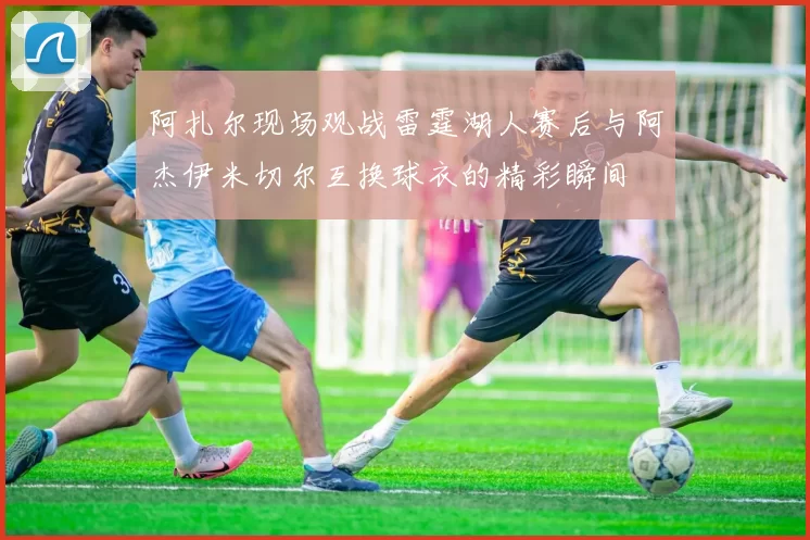 阿扎尔现场观战雷霆湖人赛后与阿杰伊米切尔互换球衣的精彩瞬间